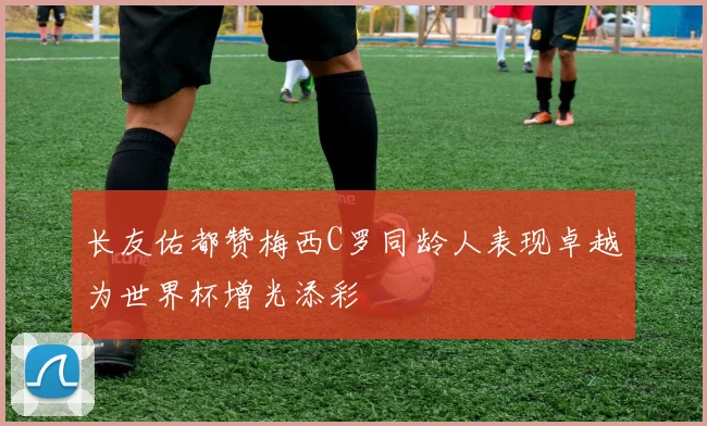 长友佑都赞梅西C罗同龄人表现卓越为世界杯增光添彩