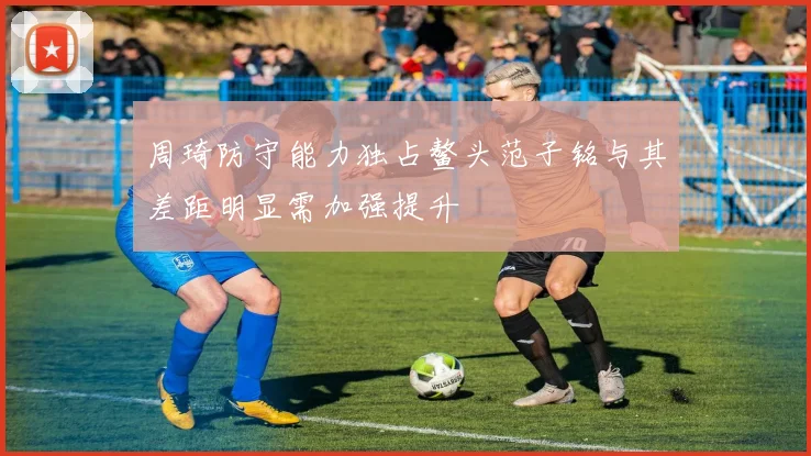周琦防守能力独占鳌头范子铭与其差距明显需加强提升