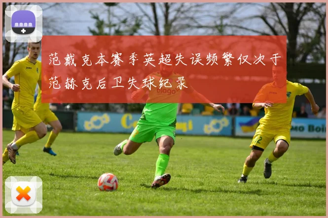 范戴克本赛季英超失误频繁仅次于范赫克后卫失球纪录