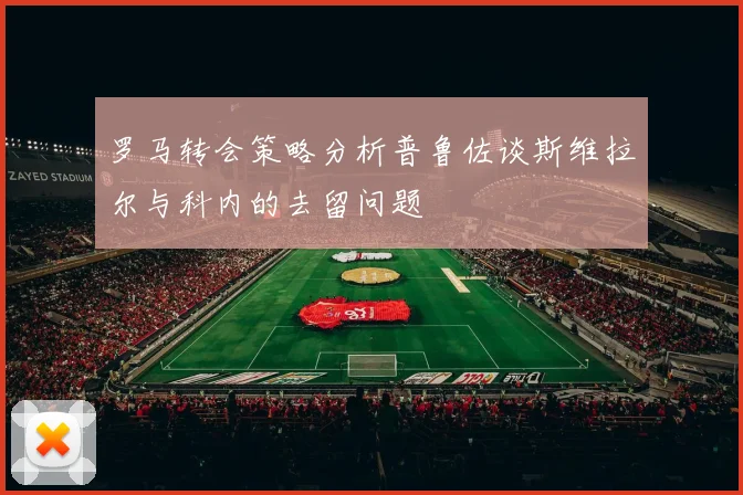 罗马转会策略分析普鲁佐谈斯维拉尔与科内的去留问题