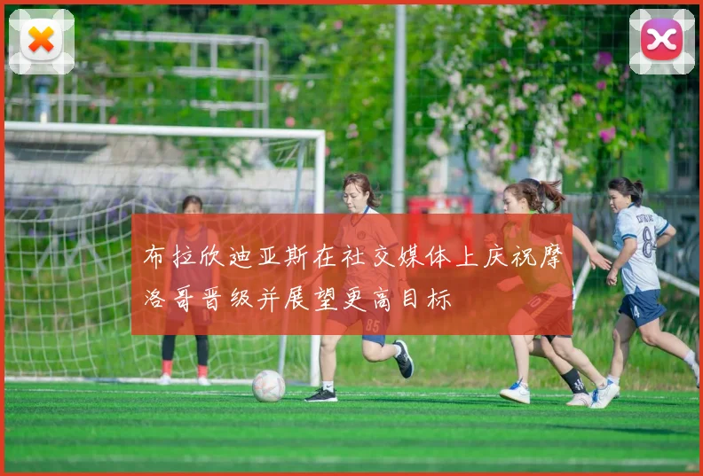 布拉欣迪亚斯在社交媒体上庆祝摩洛哥晋级并展望更高目标