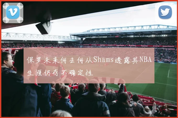 保罗未来何去何从Shams透露其NBA生涯仍存不确定性