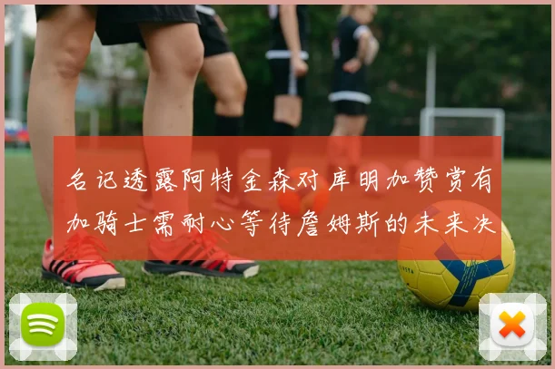 名记透露阿特金森对库明加赞赏有加骑士需耐心等待詹姆斯的未来决定