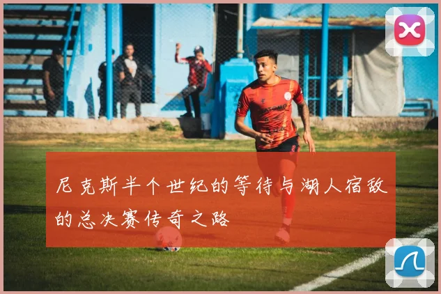 尼克斯半个世纪的等待与湖人宿敌的总决赛传奇之路
