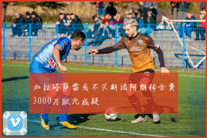 加拉塔萨雷或不买断诺阿朗转会费3000万欧元成疑