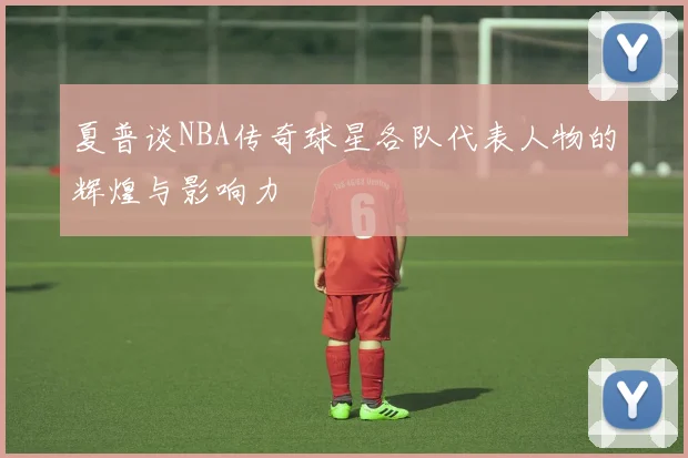 夏普谈NBA传奇球星各队代表人物的辉煌与影响力