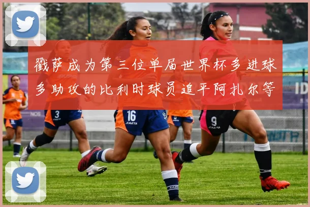 戳萨成为第三位单届世界杯多进球多助攻的比利时球员追平阿扎尔等传奇