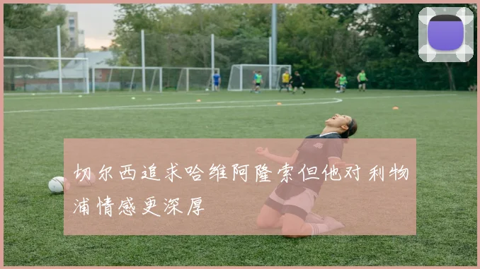 切尔西追求哈维阿隆索但他对利物浦情感更深厚