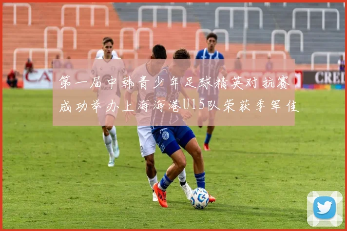 第一届中韩青少年足球精英对抗赛成功举办上海海港U15队荣获季军佳绩