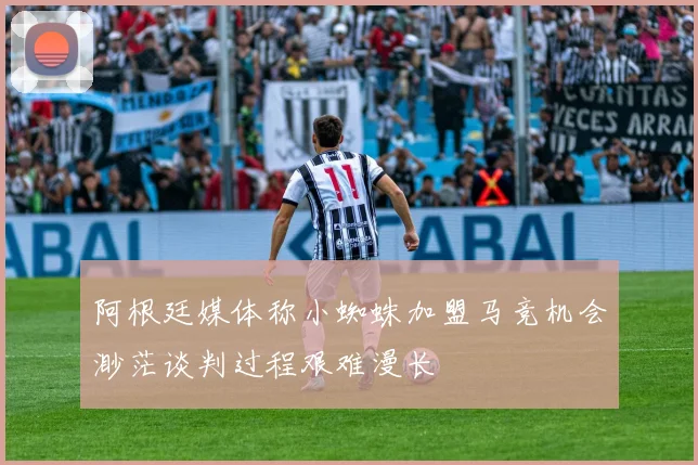 阿根廷媒体称小蜘蛛加盟马竞机会渺茫谈判过程艰难漫长