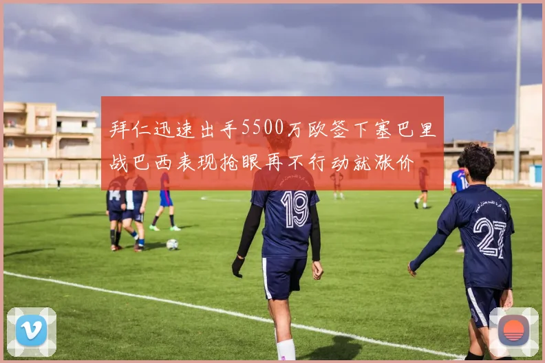 拜仁迅速出手5500万欧签下塞巴里战巴西表现抢眼再不行动就涨价