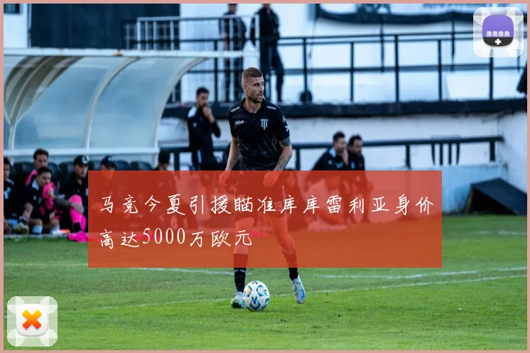 马竞今夏引援瞄准库库雷利亚身价高达5000万欧元