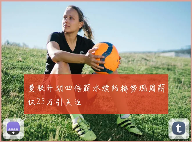 曼联计划四倍薪水续约梅努现周薪仅25万引关注