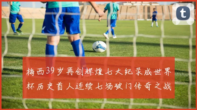 梅西39岁再创辉煌七大纪录成世界杯历史首人连续七场破门传奇之战