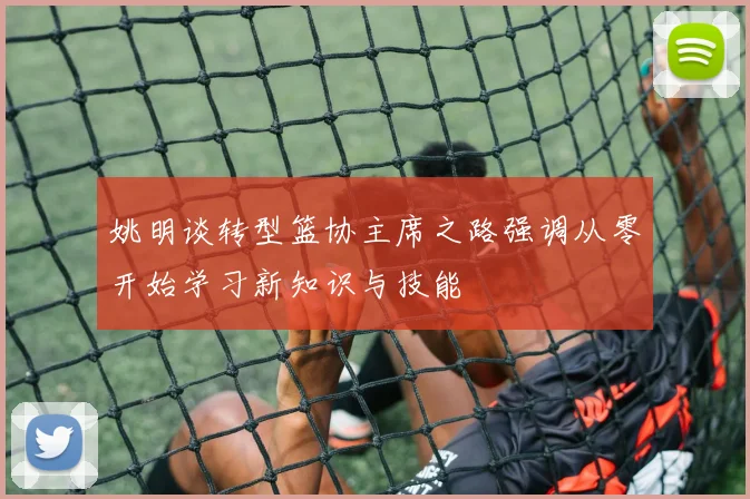 姚明谈转型篮协主席之路强调从零开始学习新知识与技能