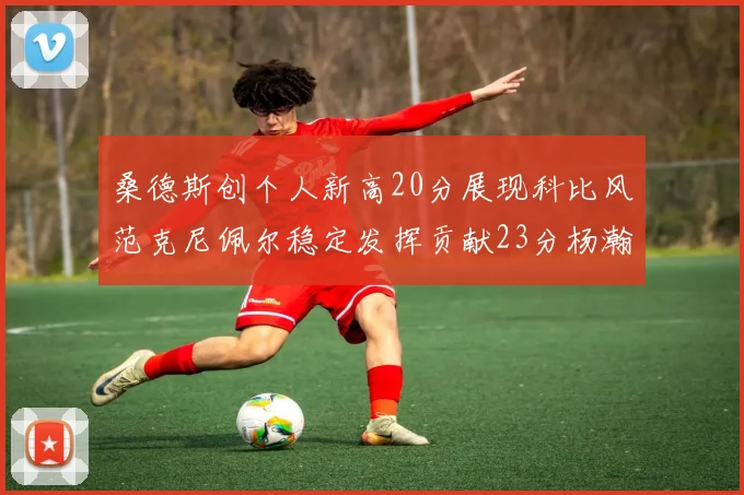 桑德斯创个人新高20分展现科比风范克尼佩尔稳定发挥贡献23分杨瀚森短短2分钟斩获4分