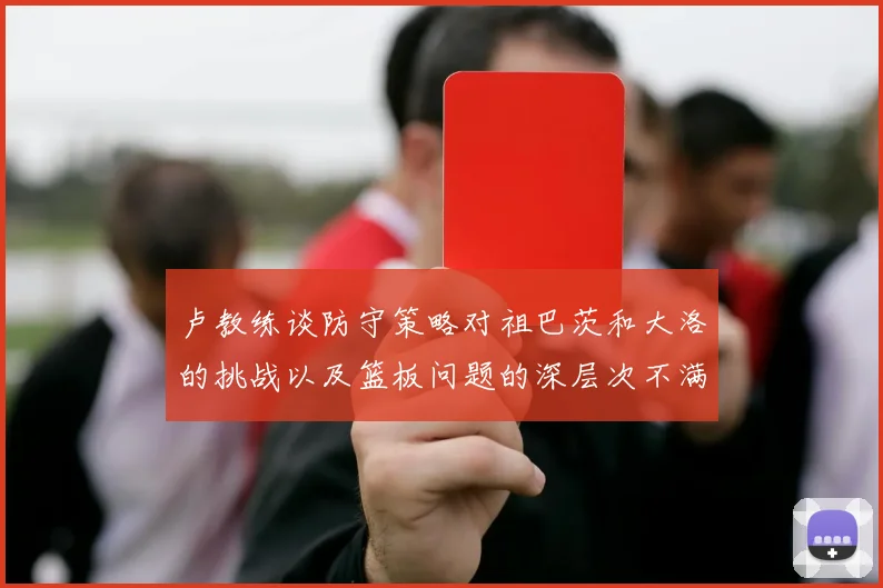 卢教练谈防守策略对祖巴茨和大洛的挑战以及篮板问题的深层次不满