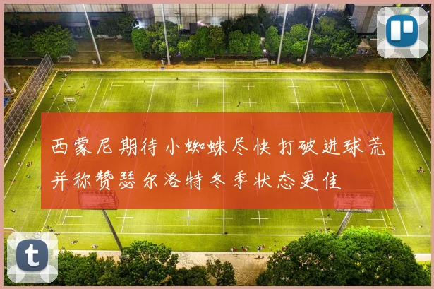 西蒙尼期待小蜘蛛尽快打破进球荒并称赞瑟尔洛特冬季状态更佳