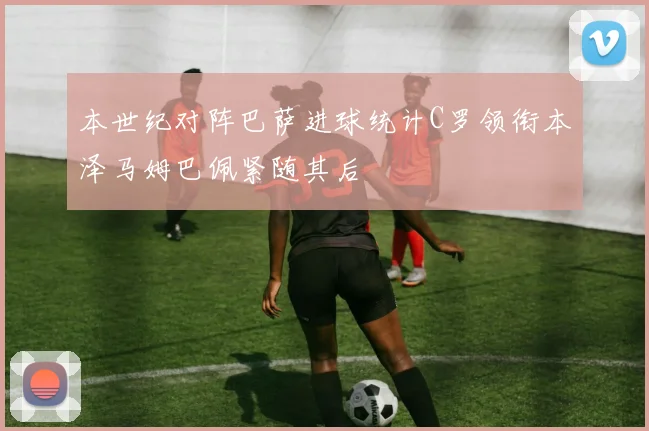 本世纪对阵巴萨进球统计C罗领衔本泽马姆巴佩紧随其后