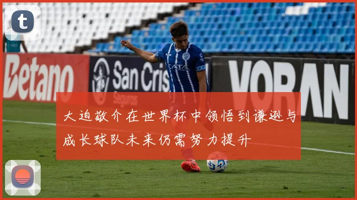 大迫敬介在世界杯中领悟到谦逊与成长球队未来仍需努力提升
