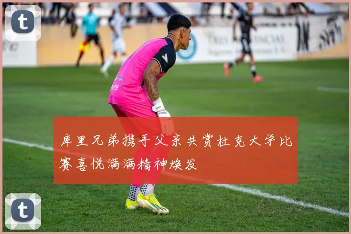 库里兄弟携手父亲共赏杜克大学比赛喜悦满满精神焕发